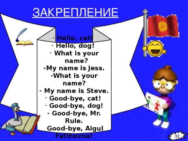 ЗАКРЕПЛЕНИЕ Hello, cat! Hello, dog! What is your name? -My name is Jess. -What is your name? - My name is Steve. Good-bye, cat! Good-bye, dog! - Good-bye, Mr. Rule.  Good-bye, Aigul Fatihovna! 32