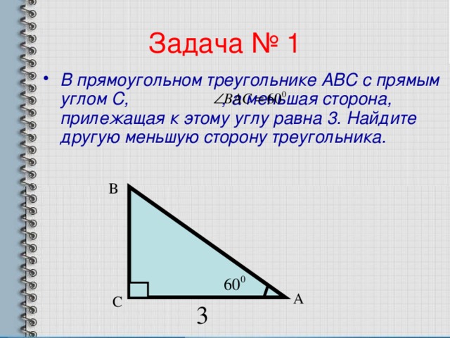 Задача № 1 В прямоугольном треугольнике АВС с прямым углом С, , а меньшая сторона, прилежащая к этому углу равна 3. Найдите другую меньшую сторону треугольника. В А С