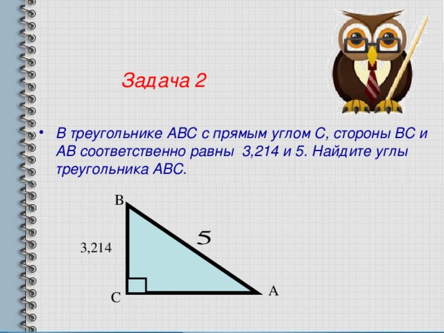 Задача 2 В треугольнике АВС с прямым углом С, стороны ВС и АВ соответственно равны 3,214 и 5. Найдите углы треугольника АВС. В А С