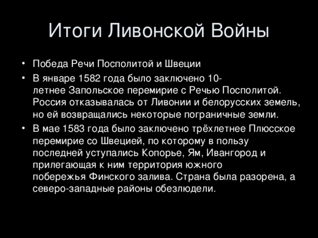 Победа Речи Посполитой и Швеции В январе 1582 года было заключено 10-летнее Запольское перемирие с Речью Посполитой. Россия отказывалась от Ливонии и белорусских земель, но ей возвращались некоторые пограничные земли. В мае 1583 года было заключено трёхлетнее Плюсское перемирие со Швецией, по которому в пользу последней уступались Копорье, Ям, Ивангород и прилегающая к ним территория южного побережья Финского залива. Страна была разорена, а северо-западные районы обезлюдели.