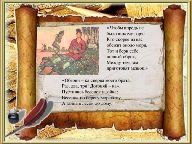 « Чтобы впредь не было никому горя: Кто скорее из нас обежит около моря, Тот и бери себе полный оброк, Между тем там приготовят мешок.» « Обгони – ка сперва моего брата. Раз, два, три! Догоняй – ка». Пустились бесенок и зайка: Бесенок по берегу морскому, А зайка в лесок до дому.