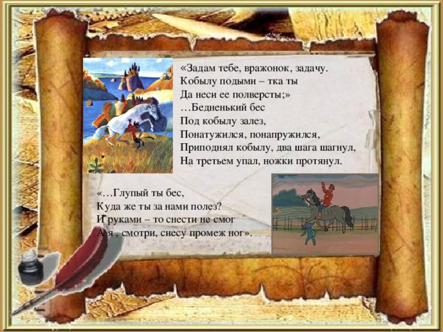 « Задам тебе, вражонок, задачу. Кобылу подыми – тка ты Да неси ее полверсты;» … Бедненький бес Под кобылу залез, Понатужился, понапружился, Приподнял кобылу, два шага шагнул, На третьем упал, ножки протянул. «…Глупый ты бес, Куда же ты за нами полез? И руками – то снести не смог А я , смотри, снесу промеж ног».