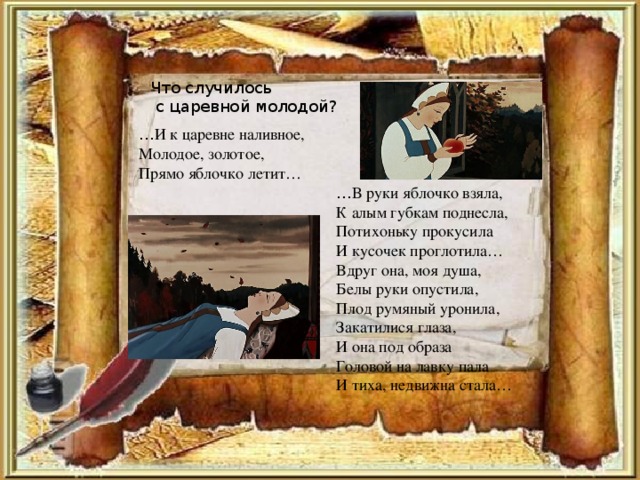 Что случилось  с царевной молодой? … И к царевне наливное, Молодое, золотое, Прямо яблочко летит… … В руки яблочко взяла, К алым губкам поднесла, Потихоньку прокусила И кусочек проглотила… Вдруг она, моя душа, Белы руки опустила, Плод румяный уронила, Закатилися глаза, И она под образа Головой на лавку пала И тиха, недвижна стала…