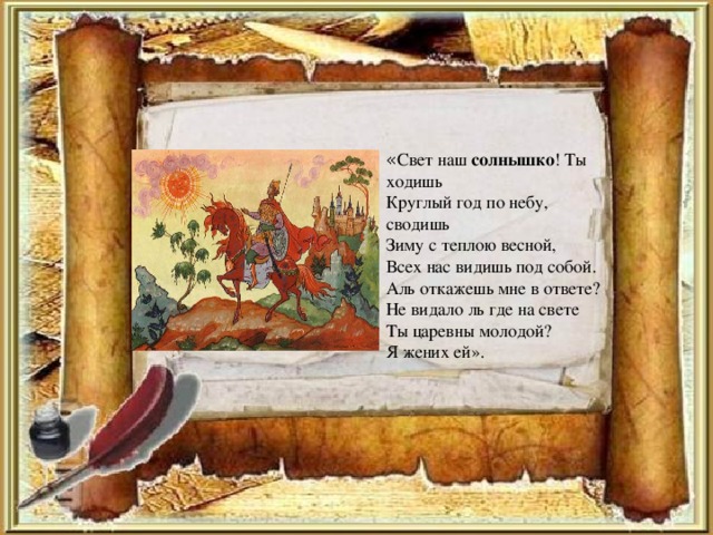 « Свет наш солнышко ! Ты ходишь Круглый год по небу, сводишь Зиму с теплою весной, Всех нас видишь под собой. Аль откажешь мне в ответе? Не видало ль где на свете Ты царевны молодой? Я жених ей».