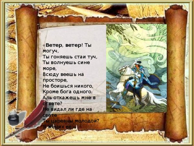 « Ветер , ветер ! Ты могуч, Ты гоняешь стаи туч, Ты волнуешь сине море, Всюду веешь на просторе, Не боишься никого, Кроме бога одного. Аль откажешь мне в ответе? Не видал ли где на свете Ты царевны молодой? Я жених ее».