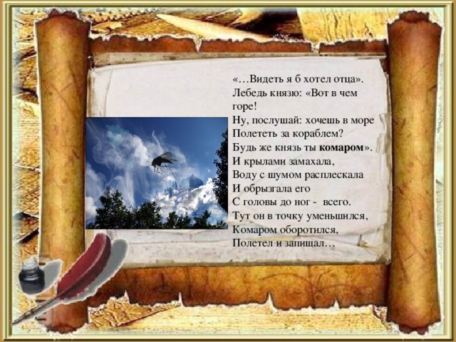 «…Видеть я б хотел отца». Лебедь князю: «Вот в чем горе! Ну, послушай: хочешь в море Полететь за кораблем? Будь же князь ты комаром ». И крылами замахала, Воду с шумом расплескала И обрызгала его С головы до ног - всего. Тут он в точку уменьшился, Комаром оборотился, Полетел и запищал…