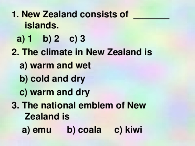 1. New Zealand consists of _______ islands.  a) 1 b) 2 c) 3 2. The climate in New Zealand is  a) warm and wet  b) cold and dry  c) warm and dry 3. The national emblem of New Zealand is  a) emu b) coala c) kiwi