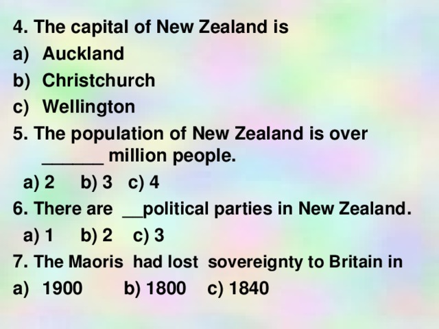 4. The capital of New Zealand is Auckland Christchurch Wellington 5. The population of New Zealand is over ______ million people.  a) 2 b) 3 c) 4 6. There are __political parties in New Zealand .  a) 1 b) 2 c) 3 7. The Maoris had lost sovereignty to Britain in 1900 b) 1800 c ) 1840