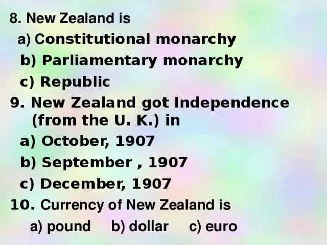 8. New Zealand is  a) C onstitutional monarchy  b) Parliamentary monarchy  c) Republic 9. New Zealand got Independence  (from the U. K.) in  a) October, 1907  b) September , 1907  c) December, 1907 10. Currency of New Zealand is  a) pound b) dollar c) euro