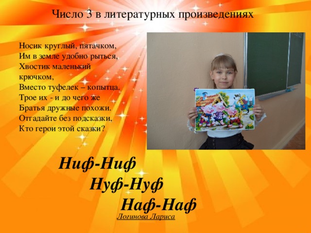 Число 3 в литературных произведениях Носик круглый, пятачком, Им в земле удобно рыться, Хвостик маленький крючком, Вместо туфелек – копытца. Трое их - и до чего же Братья дружные похожи. Отгадайте без подсказки, Кто герои этой сказки? Ниф-Ниф   Нуф-Нуф     Наф-Наф Логинова Лариса