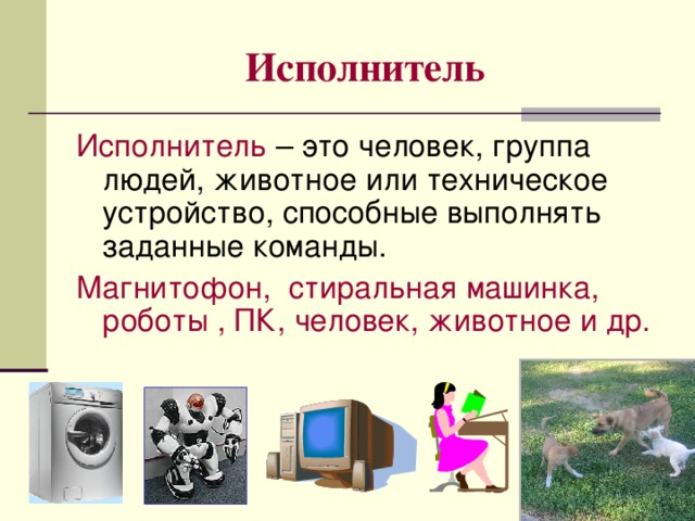 Исполнитель Исполнитель – это человек, группа людей, животное или техническое устройство, способные выполнять заданные команды. Магнитофон, стиральная машинка, роботы , ПК, человек, животное и др.