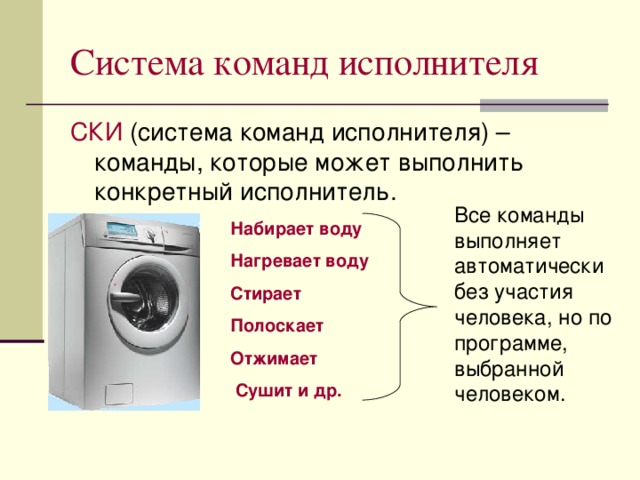 Система команд исполнителя СКИ Все команды выполняет автоматически без участия человека, но по программе, выбранной человеком. Набирает воду Нагревает воду Стирает Полоскает Отжимает  Сушит и др.