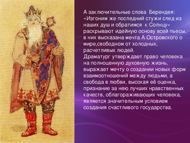 А заключительные слова Берендея: «Изгоним же последний стужи след из наших душ и обратимся к Солнцу» раскрывают идейную основу всей пьесы, в них высказана мечта А Островского о мире,свободном от холодных, расчетливых людей. Драматург утверждает право человека на полноценную духовную жизнь, выражает мечту о создании новых форм взаимоотношений между людьми, а свобода в любви, высокая её оценка, признание за нею лучших нравственных качеств, облагораживающих человека, является значительным условием создания счастливого государства.