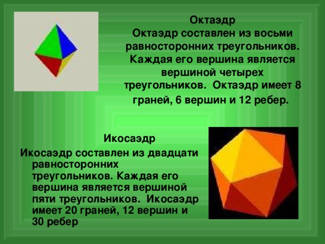 Октаэдр  Октаэдр составлен из восьми равносторонних треугольников. Каждая его вершина является вершиной четырех треугольников. Октаэдр имеет 8 граней, 6 вершин и 12 ребер.   Икосаэдр Икосаэдр составлен из двадцати равносторонних треугольников. Каждая его вершина является вершиной пяти треугольников. Икосаэдр имеет 20 граней, 12 вершин и 30 ребер