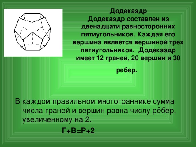 Додекаэдр  Додекаэдр составлен из двенадцати равносторонних пятиугольников. Каждая его вершина является вершиной трех пятиугольников. Додекаэдр имеет 12 граней, 20 вершин и 30 ребер.  В каждом правильном многограннике сумма числа граней и вершин равна числу рёбер,  увеличенному на 2.  Г+В=Р+2