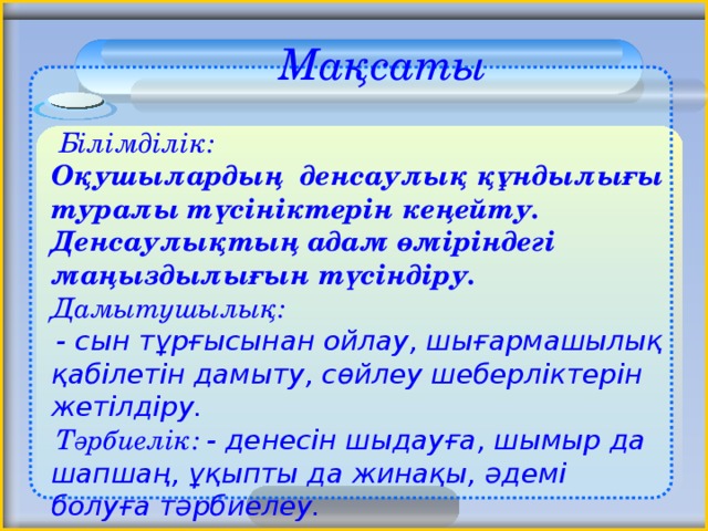 Мақсаты    Білімділік:  Оқушылардың денсаулық құндылығы туралы түсініктерін кеңейту. Денсаулықтың адам өміріндегі маңыздылығын түсіндіру. Дамытушылық:  - сын тұрғысынан ойлау, шығармашылық қабілетін дамыту, сөйлеу шеберліктерін жетілдіру.  Тәрбиелік: - денесін шыдауға, шымыр да шапшаң, ұқыпты да жинақы, әдемі болуға тәрбиелеу. 2