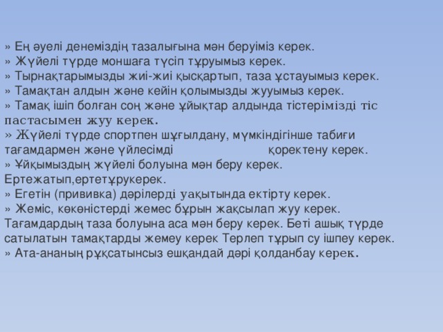 » Е ң  ә уелі денемізді ң тазалы ғ ына м ә н беруіміз керек.  » Ж ү йелі т ү рде монша ғ а т ү сіп т ұ руымыз керек.  » Тырна қ тарымызды жиі-жиі қ ыс қ артып, таза ұ стауымыз керек.  » Тама қ тан алдын ж ә не кейін қ олымызды жууымыз керек.  » Тама қ ішіп бол ғ ан со ң ж ә не ұ йы қ тар алдында тістер імізді тіс пастасымен жуу керек.  » Ж ү йелі т ү рде спортпен ш ұғ ылдану, м ү мкіндігінше таби ғ и та ғ амдармен ж ә не ү йлесімді                             қ оректену керек.  » Ұ й қ ымызды ң ж ү йелі болуына м ә н беру керек. Ертежатып,ертет ұ рукерек.  » Егетін (прививка) д ә рілер ді уа қ ытында ектірту керек.  » Жеміс, к ө к ө ністерді жемес б ұ рын жа қ сылап жуу керек. Та ғ амдарды ң таза болуына аса м ә н беру керек. Беті ашы қ т ү рде сатылатын тама қ тарды жемеу керек Терлеп т ұ рып су ішпеу керек.  » Ата-ананы ң р ұқ сатынсыз еш қ андай д ә рі қ олданбау ке рек.