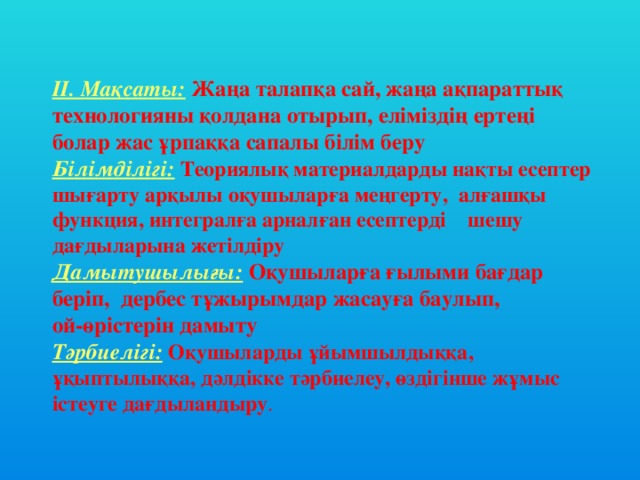 II. Мақсаты:  Жаңа талапқа сай, жаңа ақпараттық технологияны қолдана отырып, еліміздің ертеңі болар жас ұрпаққа сапалы білім беру Білімділігі:  Теориялық материалдарды нақты есептер шығарту арқылы оқушыларға меңгерту, алғашқы функция, интегралға арналған есептерді шешу дағдыларына жетілдіру Дамытушылығы:  Оқушыларға ғылыми бағдар беріп, дербес тұжырымдар жасауға баулып, ой-өрістерін дамыту Тәрбиелігі:  Оқушыларды ұйымшылдыққа, ұқыптылыққа, дәлдікке тәрбиелеу, өздігінше жұмыс істеуге дағдыландыру .