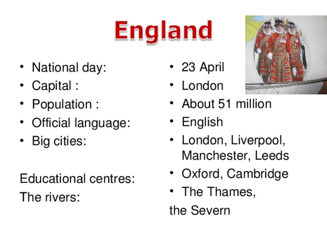 National day: Capital : Population : Official language: Big cities:  23 April London About 51 million English London, Liverpool, Manchester, Leeds Oxford, Cambridge The Thames,