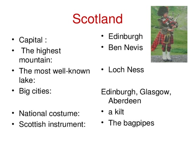 Scotland Capital :  The highest mountain: The most well-known lake: Big cities:  National costume: Scottish instrument:  Edinburgh Ben Nevis  Loch Ness Edinburgh, Glasgow, Aberdeen