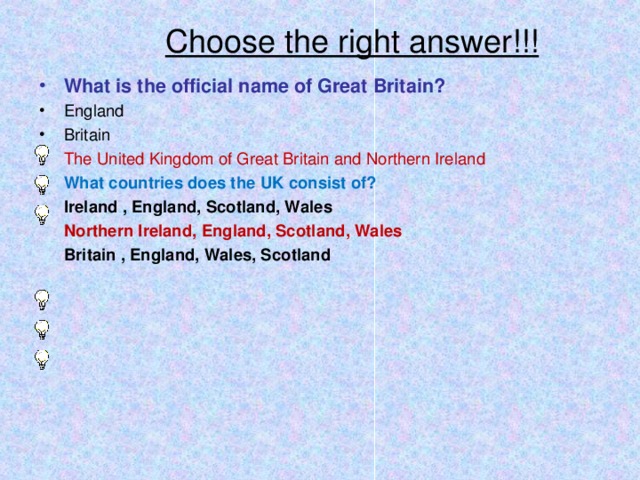 Choose the right answer!!! What is the official name of Great Britain? England Britain The United Kingdom of Great Britain and Northern Ireland What countries does the UK consist of? Ireland , England, Scotland, Wales Ireland , England, Scotland, Wales Northern Ireland, England, Scotland, Wales Northern Ireland, England, Scotland, Wales Britain , England, Wales, Scotland Britain , England, Wales, Scotland