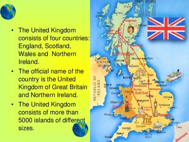 The United Kingdom consists of four countries: England, Scotland, Wales and Northern Ireland. The official name of the country is the United Kingdom of Great Britain and Northern Ireland. The United Kingdom consists of more than 5000 islands of different sizes.
