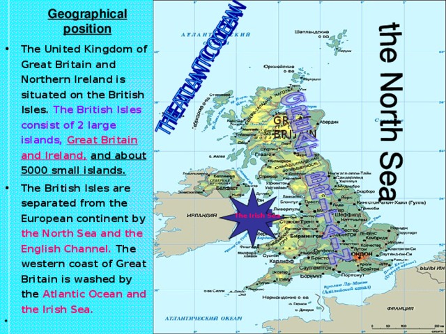 Geographical position The United Kingdom of Great Britain and Northern Ireland is situated on the British Isles. The British Isles consist of 2 large islands,  Great Britain and Ireland,  and about 5000 small islands. The British Isles are separated from the European continent by the North Sea and the English Channel. The western coast of Great Britain is washed by the Atlantic Ocean and the Irish Sea. GREAT BRITAIN The Irish Sea