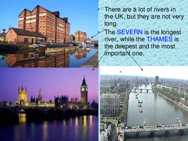 There are a lot of rivers in the UK, but they are not very long. The SEVERN is the longest river, while the THAMES is the deepest and the most important one.