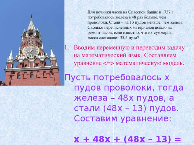 Для починки часов на Спасской башне в 1737 г. потребовалось железа в 48 раз больше, чем проволоки. Стали – на 13 пудов меньше, чем железа. Сколько перечисленных материалов пошло на ремонт часов, если известно, что их суммарная масса составляет 35,5 пуда? Вводим переменную и переводим задачу на математический язык. Составляем уравнение  математическую модель. Пусть потребовалось х пудов проволоки, тогда железа – 48х пудов, а стали (48х – 13) пудов. Составим уравнение: х + 48х + (48х – 13) = 35,5