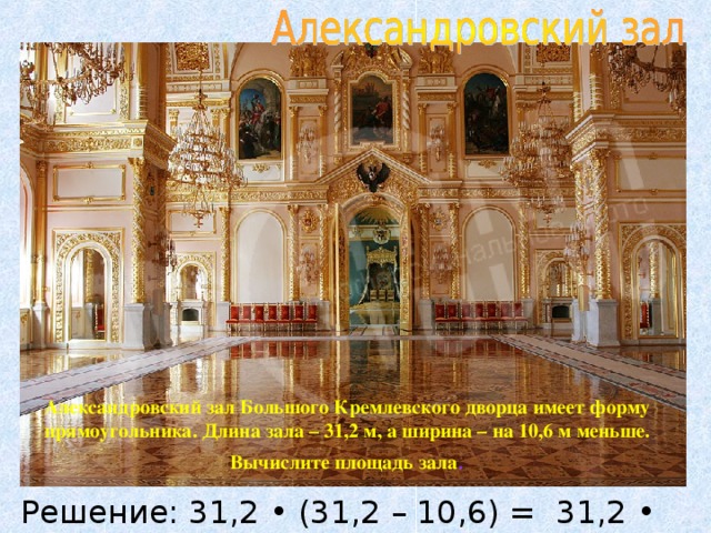 Александровский зал Большого Кремлевского дворца имеет форму прямоугольника. Длина зала – 31,2 м, а ширина – на 10,6 м меньше. Вычислите площадь зала . Решение: 31,2 • (31,2 – 10,6) = 31,2 • 20,6 = 642,72 (м 2 )