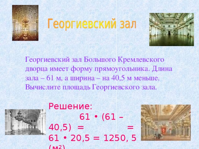 Георгиевский зал Большого Кремлевского дворца имеет форму прямоугольника. Длина зала – 61 м, а ширина – на 40,5 м меньше. Вычислите площадь Георгиевского зала. Решение: 61 • (61 – 40,5) = = 61 • 20,5 = 1250, 5 (м 2 )