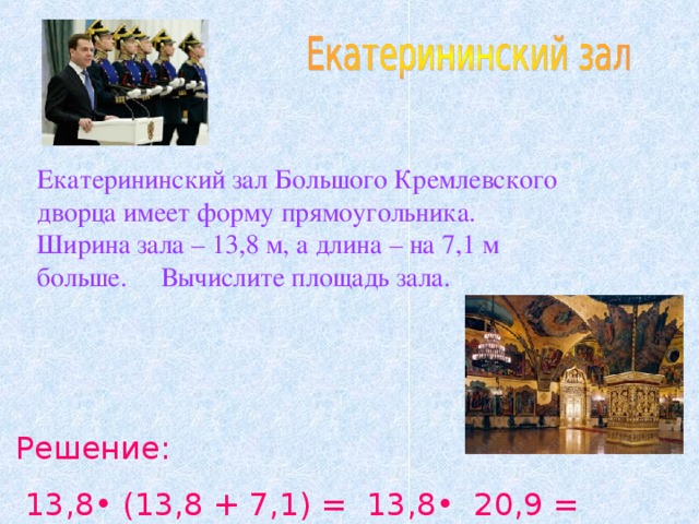 Екатерининский зал Большого Кремлевского дворца имеет форму прямоугольника. Ширина зала – 13,8 м, а длина – на 7,1 м больше. Вычислите площадь зала. Решение:  13,8• (13,8 + 7,1) = 13,8• 20,9 = 288,42 (м 2 )