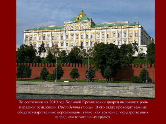 По состоянию на 2010 год Большой Кремлёвский дворец выполняет роль парадной резиденции Президента России . В его залах проходят важные общегосударственные церемониалы, такие, как вручение государственных наград или верительных грамот.
