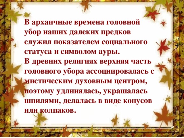 В архаичные времена головной убор наших далеких предков служил показателем социального статуса и символом ауры. В древних религиях верхняя часть головного убора ассоциировалась с мистическим духовным центром, поэтому удлинялась, украшалась шпилями, делалась в виде конусов или колпаков.