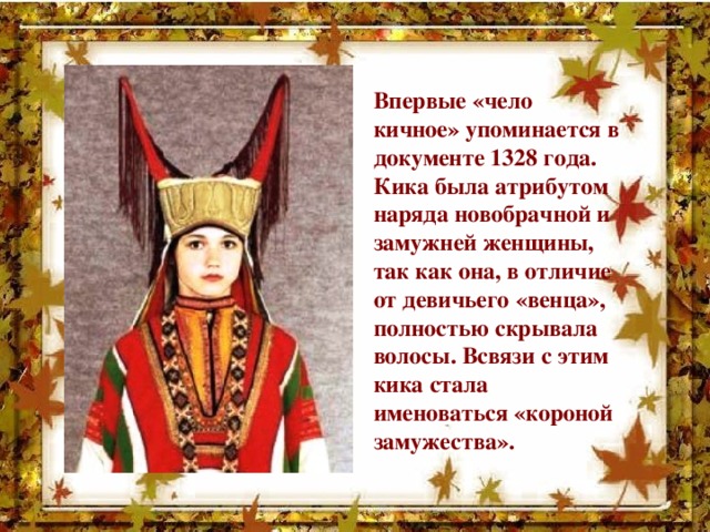 Впервые «чело кичное» упоминается в документе 1328 года. Кика была атрибутом наряда новобрачной и замужней женщины, так как она, в отличие от девичьего «венца», полностью скрывала волосы. Всвязи с этим кика стала именоваться «короной замужества».