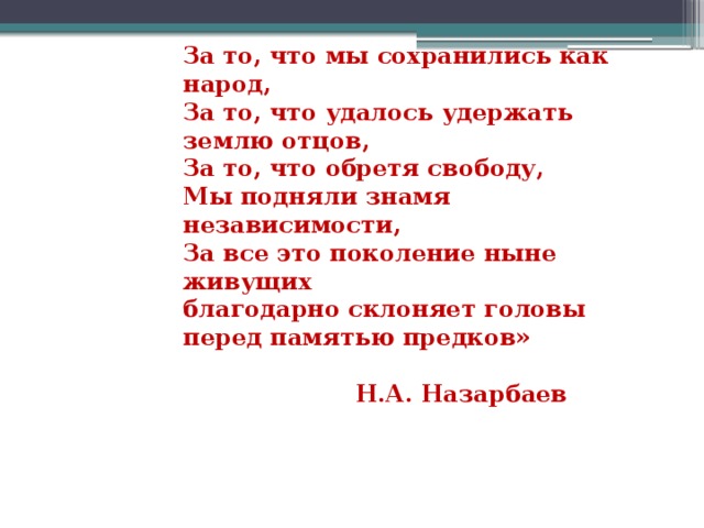 За то, что мы сохранились как народ,   За то, что удалось удержать землю отцов,   За то, что обретя свободу,   Мы подняли знамя независимости,   За все это поколение ныне живущих   благодарно склоняет головы перед памятью предков»    Н.А. Назарбаев