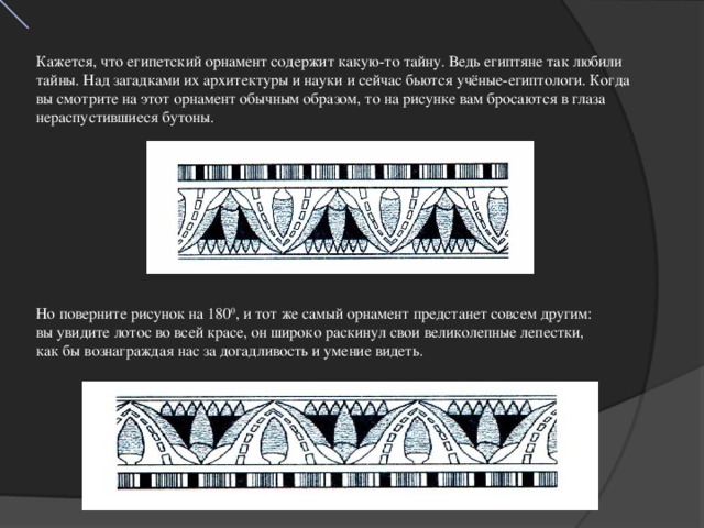Кажется, что египетский орнамент содержит какую-то тайну. Ведь египтяне так любили тайны. Над загадками их архитектуры и науки и сейчас бьются учёные-египтологи. Когда вы смотрите на этот орнамент обычным образом, то на рисунке вам бросаются в глаза нераспустившиеся бутоны. Но поверните рисунок на 180 0 , и тот же самый орнамент предстанет совсем другим: вы увидите лотос во всей красе, он широко раскинул свои великолепные лепестки, как бы вознаграждая нас за догадливость и умение видеть.