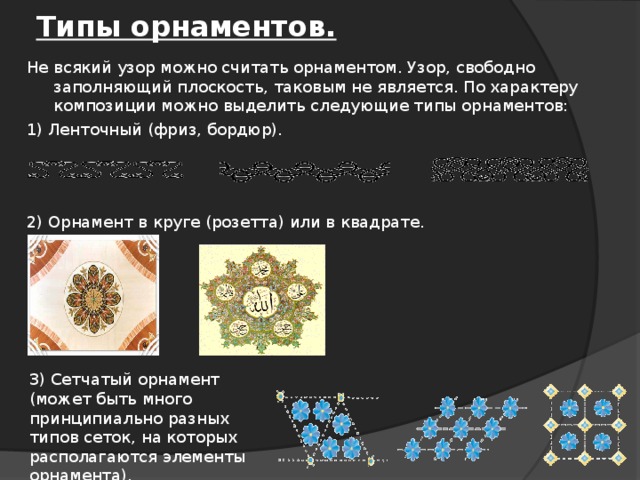 Типы орнаментов. Не всякий узор можно считать орнаментом. Узор, свободно заполняющий плоскость, таковым не является. По характеру композиции можно выделить следующие типы орнаментов: 1) Ленточный (фриз, бордюр). 2) Орнамент в круге (розетта) или в квадрате. 3) Сетчатый орнамент (может быть много принципиально разных типов сеток, на которых располагаются элементы орнамента).