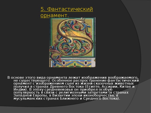 5. Фантастический орнамент. В основе этого вида орнамента лежат изображения воображаемого, не существующего. Особенное распространение фантастический орнамент с изображением сцен из жизни сказочных животных получил в странах Древнего Востока (Египте, Ассирии, Китае и Индии). В эпоху средневековья он приобрел особую популярность в связи с религиозными запретами (в странах Западной Европы, в Византии эпохи иконоборчества, в мусульманских странах Ближнего и Среднего Востока).