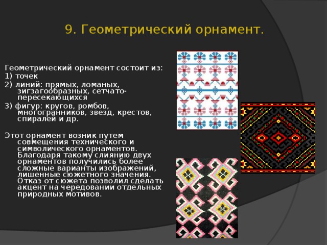 9. Геометрический орнамент. Геометрический орнамент состоит из: 1) точек 2) линий: прямых, ломаных, зигзагообразных, сетчато-пересекающихся 3) фигур: кругов, ромбов, многогранников, звезд, крестов, спиралей и др. Этот орнамент возник путем совмещения технического и символического орнаментов. Благодаря такому слиянию двух орнаментов получились более сложные варианты изображений, лишенные сюжетного значения. Отказ от сюжета позволил сделать акцент на чередовании отдельных природных мотивов.