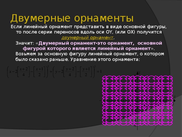 Двумерные орнаменты Если линейный орнамент представить в виде основной фигуры, то после серии переносов вдоль оси OY, (или OX) получится двумерный орнамент . Значит: « Двумерный орнамент-это орнамент, основной фигурой которого является линейный орнамент ». Возьмем за основную фигуру линейный орнамент, о котором было сказано раньше. Уравнение этого орнамента: