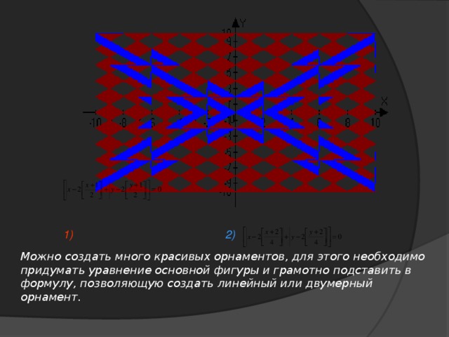 1) 2) Можно создать много красивых орнаментов, для этого необходимо придумать уравнение основной фигуры и грамотно подставить в формулу, позволяющую создать линейный или двумерный орнамент.
