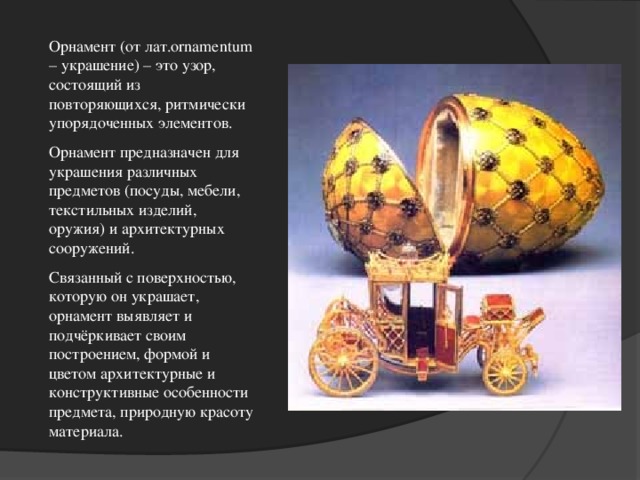 Орнамент (от лат .ornamentum – украшение) – это узор, состоящий из повторяющихся, ритмически упорядоченных элементов. Орнамент предназначен для украшения различных предметов (посуды, мебели, текстильных изделий, оружия) и архитектурных сооружений. Связанный с поверхностью, которую он украшает, орнамент выявляет и подчёркивает своим построением, формой и цветом архитектурные и конструктивные особенности предмета, природную красоту материала.