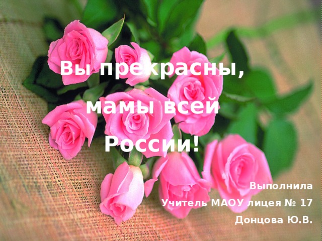 Вы прекрасны, мамы всей России!  Выполнила Учитель МАОУ лицея № 17 Донцова Ю.В.