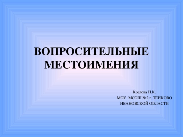 ВОПРОСИТЕЛЬНЫЕ МЕСТОИМЕНИЯ Козлова Н.К. МОУ МСОШ №2 г. ТЕЙКОВО ИВАНОВСКОЙ ОБЛАСТИ