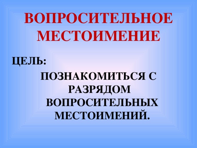 ВОПРОСИТЕЛЬНОЕ  МЕСТОИМЕНИЕ ЦЕЛЬ: ПОЗНАКОМИТЬСЯ С РАЗРЯДОМ ВОПРОСИТЕЛЬНЫХ МЕСТОИМЕНИЙ.