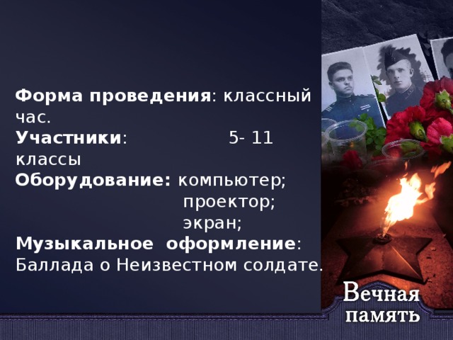 Форма проведения : классный час. Участники : 5- 11 классы Оборудование: компьютер;  проектор;  экран; Музыкальное оформление : Баллада о Неизвестном солдате.