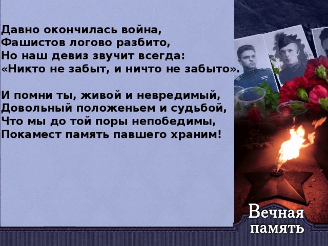 Давно окончилась война, Фашистов логово разбито, Но наш девиз звучит всегда: «Никто не забыт, и ничто не забыто».  И помни ты, живой и невредимый, Довольный положеньем и судьбой, Что мы до той поры непобедимы, Покамест память павшего храним!