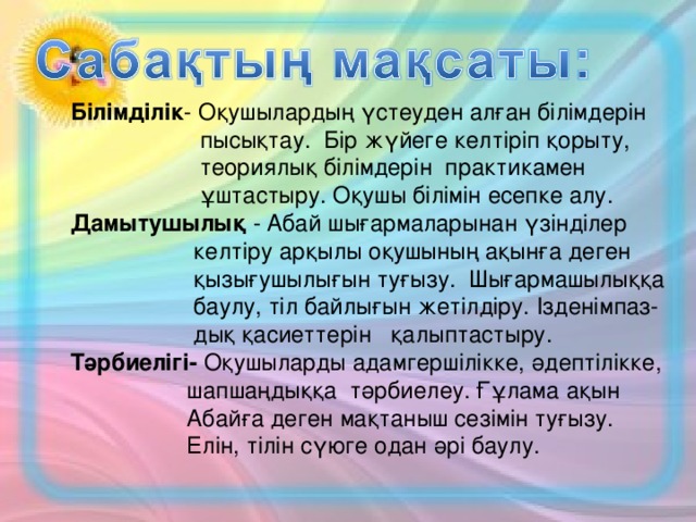 Білімділік - Оқушылардың үстеуден алған білімдерін  пысықтау. Бір жүйеге келтіріп қорыту,  теориялық білімдерін практикамен  ұштастыру. Оқушы білімін есепке алу.  Дамытушылық - Абай шығармаларынан үзінділер  келтіру арқылы оқушының ақынға деген  қызығушылығын туғызу. Шығармашылыққа  баулу, тіл байлығын жетілдіру. Ізденімпаз-  дық қасиеттерін қалыптастыру.  Тәрбиелігі- Оқушыларды адамгершілікке, әдептілікке,  шапшаңдыққа тәрбиелеу. Ғұлама ақын  Абайға деген мақтаныш сезімін туғызу.  Елін, тілін сүюге одан әрі баулу.