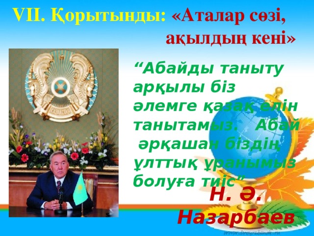 VII. Қорытынды: «Аталар сөзі,    ақылдың кені» “ Абайды таныту арқылы біз әлемге қазақ елін танытамыз. Абай әрқашан біздің ұлттық ұранымыз болуға тиіс” Н. Ә. Назарбаев